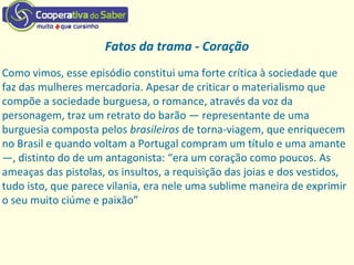 Fatos da trama - Coração
Como vimos, esse episódio constitui uma forte crítica à sociedade que
faz das mulheres mercadoria. Apesar de criticar o materialismo que
compõe a sociedade burguesa, o romance, através da voz da
personagem, traz um retrato do barão — representante de uma
burguesia composta pelos brasileiros de torna‐viagem, que enriquecem
no Brasil e quando voltam a Portugal compram um título e uma amante
—, distinto do de um antagonista: “era um coração como poucos. As
ameaças das pistolas, os insultos, a requisição das joias e dos vestidos,
tudo isto, que parece vilania, era nele uma sublime maneira de exprimir
o seu muito ciúme e paixão”
 