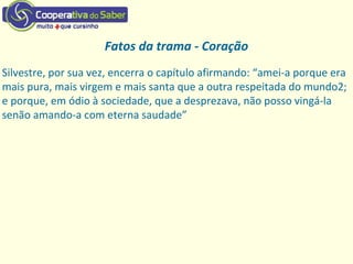 Fatos da trama - Coração
Silvestre, por sua vez, encerra o capítulo afirmando: “amei‐a porque era
mais pura, mais virgem e mais santa que a outra respeitada do mundo2;
e porque, em ódio à sociedade, que a desprezava, não posso vingá‐la
senão amando‐a com eterna saudade”
 