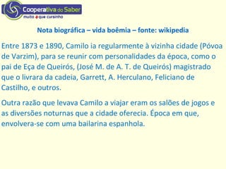 Entre 1873 e 1890, Camilo ia regularmente à vizinha cidade (Póvoa
de Varzim), para se reunir com personalidades da época, como o
pai de Eça de Queirós, (José M. de A. T. de Queirós) magistrado
que o livrara da cadeia, Garrett, A. Herculano, Feliciano de
Castilho, e outros.
Outra razão que levava Camilo a viajar eram os salões de jogos e
as diversões noturnas que a cidade oferecia. Época em que,
envolvera-se com uma bailarina espanhola.
Nota biográfica – vida boêmia – fonte: wikipedia
 