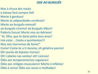 20
Mas à chuva dos rosais
o èxtase fará sempre Sol!
Morte à gordura!
Morte às adiposidades cerebrais!
Morte ao burguês‐mensal!
ao burguês‐cinema! ao burguês‐tílburi!
Padaria Suissa! Morte viva ao Adriano!
"Ai, filha, que te darei pelos teus anos?
Um colar... Conto e quinhentos!!!
Mas nós morremos de fome!"
Come! Come‐te a ti mesmo, oh gelatina pasma!
Oh! purée de batatas morais!
Oh! cabelos nas ventas! oh! carecas!
Ódio aos temperamentos regulares!
Ódio aos relógios musculares! Morte à infâmia!
Ódio à soma! Ódio aos secos e molhados!
ODE AO BURGUÊS
 