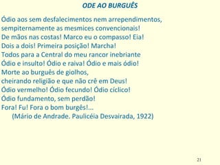 21
Ódio aos sem desfalecimentos nem arrependimentos,
sempiternamente as mesmices convencionais!
De mãos nas costas! Marco eu o compasso! Eia!
Dois a dois! Primeira posição! Marcha!
Todos para a Central do meu rancor inebriante
Ódio e insulto! Ódio e raiva! Ódio e mais ódio!
Morte ao burguês de giolhos,
cheirando religião e que não crê em Deus!
Ódio vermelho! Ódio fecundo! Ódio cíclico!
Ódio fundamento, sem perdão!
Fora! Fu! Fora o bom burgês!...
(Mário de Andrade. Paulicéia Desvairada, 1922)
ODE AO BURGUÊS
 