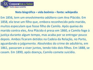 Em 1856, tem um envolvimento adúltero com Ana Plácido. Em
1858, ela teve um filho que, embora reconhecido pelo marido,
muitos especulam que fosse filho de Camilo. Após queixa do
marido contra eles, Ana Plácido é presa em 1860, e Camilo foge à
justiça durante algum tempo, mas acaba por se entregar pouco
depois. Ambos ficaram detidos na Cadeia da Relação, no Porto,
aguardando o julgamento. Absolvidos do crime de adultério, em
1861, passaram a viver juntos, tendo tido dois filhos. Em 1888, se
casam. Em 1890, após doença, Camilo comete suicídio.
Nota biográfica – vida boêmia – fonte: wikipedia
 