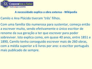 A necessidade explica a obra extensa - Wikipedia
Camilo e Ana Plácido tiveram ‘três’ filhos.
Com uma família tão numerosa para sustentar, começa então
a escrever muito, sendo efetivamente o único escritor de
renome da sua geração a ter que escrever para poder
sobreviver. Isto explica como, em quase 40 anos, entre 1851 e
1890, Camilo tenha conseguido escrever mais de 260 obras,
com a média superior a 6 livros por ano: o escritor português
mais publicado de sempre.
 