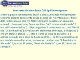 Intertextualidade – fonte Calil ig último segundo
Embora, pouco conhecido no Brasil, o cineasta francês Philippe Garrel
tem uma carreira consistente desde os anos 60. No entanto, o 1o
filme
dele foi lançado no país em 2006: “Amantes Constantes”, rara obra-
prima do cinema recente. Seu novo filme, “A Fronteira da Alvorada” é
um belíssimo trabalho, (...) O protagonista é novamente um Louis Garrel
(de “Os Sonhadores”) às voltas com problemas amorosos, a fotografia é
em um preto-e-branco (...). Mas a trama se situa no presente, e a
política deixa de ser o pano de fundo central(...) Se fosse possível traçar
um paralelo com a literatura, seria o caso de dizer que “A Fronteira da
Alvorada” é, em sua 1ª parte, “Amor de Perdição” e, na 2ª, “Amor de
Salvação”.
 