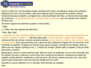 Entrei a vestir-me, murmurando comigo, tossindo sem tosse, sacudindo a roupa com estrépito,
afligindo-me a frio com os botões, para dizer alguma coisa. De quando em quando, olhava
furtivamente para o espelho; a imagem era a mesma difusão de linhas, a mesma decomposição
de contornos… (…) Subitamente por uma inspiração inexplicável, por um impulso sem cálculo,
lembrou-me...
Se forem capazes de adivinhar qual foi a minha idéia...
- Diga.
(…) Não, não são capazes de adivinhar.
- Mas, diga, diga.
- Lembrou-me vestir a farda de alferes. Vesti-a, aprontei-me de todo; e, como estava defronte do
espelho, levantei os olhos, e... não lhes digo nada; o vidro reproduziu então a figura integral;
nenhuma linha de menos, nenhum contorno diverso; era eu mesmo, o alferes, que achava, enfim,
a alma exterior. Essa alma ausente com a dona do sítio, dispersa e fugida com os escravos, ei-la
recolhida no espelho. Imaginai um homem que, pouco a pouco, emerge de um letargo, abre os
olhos sem ver, depois começa a ver, (…) Assim foi comigo. Olhava para o espelho, ia de um lado
para outro, recuava,
gesticulava, sorria e o vidro exprimia tudo. Não era mais um autômato, era um ente animado. Daí
em diante, fui outro. Cada dia, a uma certa hora, vestia-me de alferes, e sentava-me diante do
espelho, lendo olhando, meditando; no fim de duas, três horas, despia-me outra vez. Com este
regime pude atravessar mais seis dias de solidão sem os sentir...
Quando os outros voltaram a si, o narrador tinha descido as escadas.
FIM
 