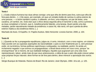 Texto I
[...] Cada criatura humana traz duas almas consigo: uma que olha de dentro para fora, outra que olha de
fora para dentro... [...] Há casos, por exemplo, em que um simples botão de camisa é a alma exterior de
uma pessoa; — e assim também a polca, o voltarete, um livro, uma máquina, um par de botas, uma
cavatina, um tambor, etc. Está claro que o ofício dessa segunda alma é transmitir a vida, como a primeira;
as duas completam o homem, que é, metafisicamente falando, uma laranja. Quem perde uma das
metades, perde naturalmente metade da existência; e casos há, não raros, em que a perda da alma
exterior implica a da existência inteira. [...]
Machado de Assis. O Espelho. In: Papéis Avulsos. Belo Horizonte: Livraria Garnier, 2000, p. 164.
Texto III
[...] Quando se fez a propaganda republicana, julgou-se, é certo, introduzir, com o novo regime, um sistema
mais acorde com as supostas aspirações da nacionalidade: o país ia viver finalmente por si, sem precisar
exibir, só na América, formas políticas caprichosas e antiquadas; na realidade, porém, foi ainda um
incitamento negador o que animou os propagandistas: o Brasil devia entrar em novo rumo, porque "se
envergonhava" de si mesmo, de sua realidade biológica. Aqueles que pugnaram por uma vida nova
representavam, talvez, ainda mais do que seus antecessores, a idéia de que o país não pode crescer pelas
suas próprias forças naturais: deve formar-se de fora para dentro, deve merecer a aprovação dos outros.
[…]
Sérgio Buarque de Holanda. Raízes do Brasil. Rio de Janeiro: José Olympio, 1984. 18.a ed., p. 125.
 
