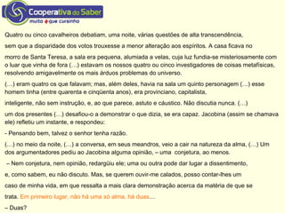 Quatro ou cinco cavalheiros debatiam, uma noite, várias questões de alta transcendência,
sem que a disparidade dos votos trouxesse a menor alteração aos espíritos. A casa ficava no
morro de Santa Teresa, a sala era pequena, alumiada a velas, cuja luz fundia-se misteriosamente com
o luar que vinha de fora (…) estavam os nossos quatro ou cinco investigadores de coisas metafísicas,
resolvendo amigavelmente os mais árduos problemas do universo.
(…) eram quatro os que falavam; mas, além deles, havia na sala um quinto personagem (…) esse
homem tinha (entre quarenta e cinqüenta anos), era provinciano, capitalista,
inteligente, não sem instrução, e, ao que parece, astuto e cáustico. Não discutia nunca. (…)
um dos presentes (…) desafiou-o a demonstrar o que dizia, se era capaz. Jacobina (assim se chamava
ele) refletiu um instante, e respondeu:
- Pensando bem, talvez o senhor tenha razão.
(…) no meio da noite, (…) a conversa, em seus meandros, veio a cair na natureza da alma, (…) Um
dos argumentadores pediu ao Jacobina alguma opinião, – uma conjetura, ao menos.
– Nem conjetura, nem opinião, redargüiu ele; uma ou outra pode dar lugar a dissentimento,
e, como sabem, eu não discuto. Mas, se querem ouvir-me calados, posso contar-lhes um
caso de minha vida, em que ressalta a mais clara demonstração acerca da matéria de que se
trata. Em primeiro lugar, não há uma só alma, há duas…
– Duas?
 