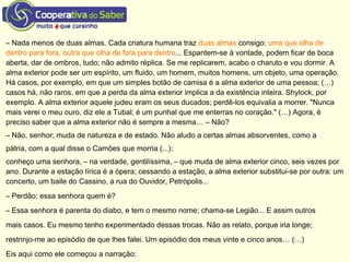 – Nada menos de duas almas. Cada criatura humana traz duas almas consigo: uma que olha de
dentro para fora, outra que olha de fora para dentro... Espantem-se à vontade, podem ficar de boca
aberta, dar de ombros, tudo; não admito réplica. Se me replicarem, acabo o charuto e vou dormir. A
alma exterior pode ser um espírito, um fluido, um homem, muitos homens, um objeto, uma operação.
Há casos, por exemplo, em que um simples botão de camisa é a alma exterior de uma pessoa; (…)
casos há, não raros, em que a perda da alma exterior implica a da existência inteira. Shylock, por
exemplo. A alma exterior aquele judeu eram os seus ducados; perdê-los equivalia a morrer. "Nunca
mais verei o meu ouro, diz ele a Tubal; é um punhal que me enterras no coração." (…) Agora, é
preciso saber que a alma exterior não é sempre a mesma… – Não?
– Não, senhor; muda de natureza e de estado. Não aludo a certas almas absorventes, como a
pátria, com a qual disse o Camões que morria (...);
conheço uma senhora, – na verdade, gentilíssima, – que muda de alma exterior cinco, seis vezes por
ano. Durante a estação lírica é a ópera; cessando a estação, a alma exterior substitui-se por outra: um
concerto, um baile do Cassino, a rua do Ouvidor, Petrópolis...
– Perdão; essa senhora quem é?
– Essa senhora é parenta do diabo, e tem o mesmo nome; chama-se Legião... E assim outros
mais casos. Eu mesmo tenho experimentado dessas trocas. Não as relato, porque iria longe;
restrinjo-me ao episódio de que lhes falei. Um episódio dos meus vinte e cinco anos… (…)
Eis aqui como ele começou a narração:
 