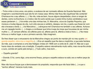 - Tinha vinte e cinco anos, era pobre, e acabava de ser nomeado alferes da Guarda Nacional. Não
imaginam o acontecimento que isto foi em nossa casa. Minha mãe ficou tão orgulhosa! tão contente!
Chamava-me o seu alferes. (...). Na vila, note-se bem, houve alguns despeitados; choro e ranger de
dentes, como na Escritura; e o motivo não foi outro senão que o posto tinha muitos candidatos e que
esses perderam. (…) Vai então uma das minhas tias, D. Marcolina, viúva do Capitão Peçanha, que
morava a muitas léguas da vila, num sítio escuso e solitário, desejou ver-me, e pediu que fosse ter com
ela e levasse a farda. (…) tia Marcolina (…) abraçava-me! Chamava-me também o seu alferes. Achava-
me um rapagão bonito. (…) chegou a confessar que tinha inveja da moça que houvesse de ser minha
mulher. (…) E sempre alferes; era alferes para cá, alferes para lá, alferes a toda a hora. (…) Na mesa
tinha eu o melhor lugar, e era o primeiro servido. Não imaginam.
Se lhes disser que o entusiasmo da tia Marcolina chegou ao ponto de mandar pôr no meu quarto um
grande espelho, obra rica e magnífica (…) Era um espelho que lhe dera a madrinha, e que esta herdara
da mãe, que o comprara a uma das fidalgas vindas em 1808 com a corte de D. João VI. Não sei o que
havia nisso de verdade; era a tradição. O espelho estava naturalmente muito velho; mas via-se-lhe ainda
o ouro, comido em parte pelo tempo (...) Tudo velho, mas bom…
– Espelho grande?
– Grande. E foi, como digo, uma enorme fineza, porque o espelho estava na sala; era a melhor peça da
casa.
Mas não houve forças que a demovessem do propósito; respondia que não fazia falta (…) e que o
"senhor alferes" merecia muito mais.
 