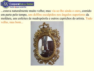 ...estava naturalmente muito velho; mas via-se-lhe ainda o ouro, comido
em parte pelo tempo, uns delfins esculpidos nos ângulos superiores da
moldura, uns enfeites de madrepérola e outros caprichos do artista. Tudo
velho, mas bom...
 