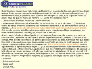 Durante alguns dias as duas naturezas equilibraram-se; mas não tardou que a primitiva cedesse
à outra; ficou-me uma parte mínima de humanidade. Aconteceu então que a alma exterior (…)
mudou de natureza, e passou a ser a cortesia e os rapapés da casa, tudo o que me falava do
posto, nada do que me falava do homem. (…) Custa-lhes acreditar, não?
- Custa-me até entender, respondeu um dos ouvintes.
- Vai entender. Os fatos explicarão melhor os sentimentos: os fatos são tudo. (…) Vamos ver
como, ao tempo em que a consciência do homem se obliterava, a do alferes tornava-se viva e
intensa. (…) No fim de três semanas, era outro, totalmente outro. Era exclusivamente alferes.
Ora, um dia recebeu a tia Marcolina uma notícia grave; uma de suas filhas, casada com um
lavrador residente dali a cinco léguas, estava mal e à morte.
Adeus, sobrinho! adeus, alferes! pediu ao cunhado que fosse com ela, e a mim que tomasse
conta do sítio. Creio que, se não fosse a aflição, disporia o contrário; deixaria o cunhado e iria
comigo. Mas o certo é que fiquei só, com os poucos escravos da casa. Confesso-lhes que desde
logo senti uma grande opressão, alguma coisa semelhante ao efeito de quatro paredes de um
cárcere, subitamente levantadas em torno de mim. Era a alma exterior que se reduzia; estava
agora limitada a alguns espíritos boçais. (…) Os escravos punham uma nota de humildade nas
suas cortesias (…) Notei mesmo, naquela noite, que eles redobravam de respeito, de alegria (…)
Nhô alferes, de minuto a minuto; nhô alferes é muito bonito; nhô alferes há de ser coronel; nhô
alferes há de casar com moça bonita, filha de general; um concerto de louvores e profecias, que
me deixou extático. Ah! pérfidos! mal podia eu suspeitar a intenção secreta dos malvados.
- Matá-lo?
- Antes assim fosse.
- Coisa pior?
- Ouçam-me...
 