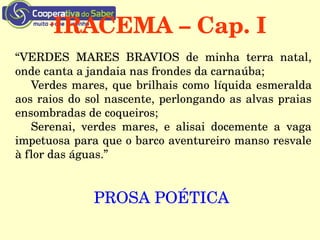 IRACEMA – Cap. I
“VERDES  MARES  BRAVIOS  de  minha  terra  natal, 
onde canta a jandaia nas frondes da carnaúba;
Verdes mares, que brilhais como líquida esmeralda 
aos raios do sol nascente, perlongando as alvas praias 
ensombradas de coqueiros;
Serenai,  verdes  mares,  e  alisai  docemente  a  vaga 
impetuosa para que o barco aventureiro manso resvale 
à flor das águas.” 
PROSA POÉTICA 
 
