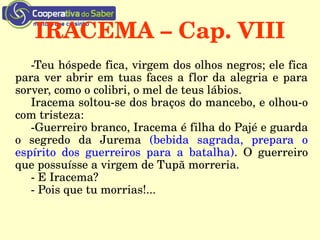 IRACEMA – Cap. VIII
­Teu hóspede fica, virgem dos olhos negros; ele fica 
para ver abrir em tuas faces a flor da alegria e para 
sorver, como o colibri, o mel de teus lábios.
Iracema soltou­se dos braços do mancebo, e olhou­o 
com tristeza:
­Guerreiro branco, Iracema é filha do Pajé e guarda 
o  segredo  da  Jurema  (bebida  sagrada,  prepara  o 
espírito  dos  guerreiros  para  a  batalha).  O  guerreiro 
que possuísse a virgem de Tupã morreria.
­ E Iracema?
­ Pois que tu morrias!...
 