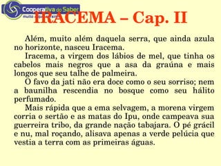 IRACEMA – Cap. II
Além, muito além daquela serra, que ainda azula 
no horizonte, nasceu Iracema.
Iracema, a virgem dos lábios de mel, que tinha os 
cabelos  mais  negros  que  a  asa  da  graúna  e  mais 
longos que seu talhe de palmeira.
O favo da jati não era doce como o seu sorriso; nem 
a  baunilha  rescendia  no  bosque  como  seu  hálito 
perfumado. 
Mais rápida que a ema selvagem, a morena virgem 
corria o sertão e as matas do Ipu, onde campeava sua 
guerreira tribo, da grande nação tabajara. O pé grácil 
e nu, mal roçando, alisava apenas a verde pelúcia que 
vestia a terra com as primeiras águas.
 
