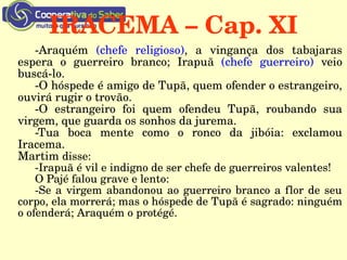 IRACEMA – Cap. XI
­Araquém  (chefe  religioso),  a  vingança  dos  tabajaras 
espera  o  guerreiro  branco;  Irapuã  (chefe  guerreiro)  veio 
buscá­lo.
­O hóspede é amigo de Tupã, quem ofender o estrangeiro, 
ouvirá rugir o trovão.
­O  estrangeiro  foi  quem  ofendeu  Tupã,  roubando  sua 
virgem, que guarda os sonhos da jurema.
­Tua  boca  mente  como  o  ronco  da  jibóia:  exclamou 
Iracema.
Martim disse:
­Irapuã é vil e indigno de ser chefe de guerreiros valentes!
O Pajé falou grave e lento:
­Se a virgem abandonou ao guerreiro branco a flor de seu 
corpo, ela morrerá; mas o hóspede de Tupã é sagrado: ninguém 
o ofenderá; Araquém o protégé.
 
