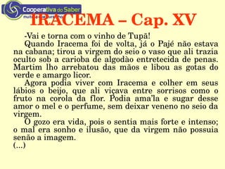 IRACEMA – Cap. XV
­Vai e torna com o vinho de Tupã!
Quando Iracema foi de volta, já o Pajé não estava 
na cabana; tirou a virgem do seio o vaso que ali trazia 
oculto sob a carioba de algodào entretecida de penas. 
Martim  lho  arrebatou  das  mãos  e  libou  as  gotas  do 
verde e amargo licor.
Agora  podia  viver  com  Iracema  e  colher  em  seus 
lábios  o  beijo,  que  ali  viçava  entre  sorrisos  como  o 
fruto  na  corola  da  flor.  Podia  ama’la  e  sugar  desse 
amor o mel e o perfume, sem deixar veneno no seio da 
virgem.
O gozo era vida, pois o sentia mais forte e intenso; 
o mal era sonho e ilusão, que da virgem não possuia 
senão a imagem.
(...)
 