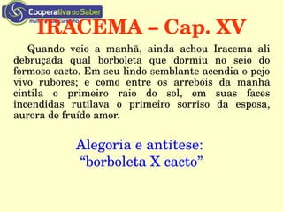 IRACEMA – Cap. XV​​
Quando  veio  a  manhã,  ainda  achou  Iracema  ali 
debruçada  qual  borboleta  que  dormiu  no  seio  do 
formoso cacto. Em seu lindo semblante acendia o pejo 
vivo  rubores;  e  como  entre  os  arrebóis  da  manhã 
cintila  o  primeiro  raio  do  sol,  em  suas  faces 
incendidas  rutilava  o  primeiro  sorriso  da  esposa, 
aurora de fruído amor.
Alegoria e antítese: 
“borboleta X cacto”
 