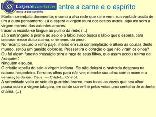 A velha luta entre a carne e o espírito
Martim se embala docemente; e como a alva rede que vai e vem, sua vontade oscila de
um a outro pensamento. Lá o espera a virgem loura dos castos afetos; aqui lhe sorri a
virgem morena dos ardentes amores.
Iracema recosta-se langue ao punho da rede; (...)
Já o estrangeiro a preme ao seio; e o lábio ávido busca o lábio que o espera, para
celebrar nesse ádito d’alma, o himeneu do amor.
No recanto escuro o velho pajé, imerso em sua contemplação e alheio às cousas deste
mundo, soltou um gemido doloroso. Pressentira o coração o que não viram os olhos?
Ou foi algum funesto presságio para a raça de seus filhos, que assim ecoou n’alma de
Araquém?
Ninguém o soube.
O cristão repeliu do seio a virgem indiana. Ele não deixará o rastro da desgraça na
cabana hospedeira. Cerra os olhos para não ver; e enche sua alma com o nome e a
veneração do seu Deus: — Cristo!... Cristo!...
A serenidade volta ao seio do guerreiro branco, mas todas as vezes que seu olhar
pousa sobre a virgem tabajara, ele sente correr-lhe pelas veias uma centelha de ardente
chama. (...)
 