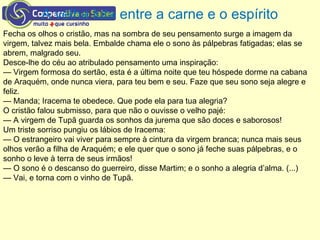 A velha luta entre a carne e o espírito
Fecha os olhos o cristão, mas na sombra de seu pensamento surge a imagem da
virgem, talvez mais bela. Embalde chama ele o sono às pálpebras fatigadas; elas se
abrem, malgrado seu.
Desce-lhe do céu ao atribulado pensamento uma inspiração:
— Virgem formosa do sertão, esta é a última noite que teu hóspede dorme na cabana
de Araquém, onde nunca viera, para teu bem e seu. Faze que seu sono seja alegre e
feliz.
— Manda; Iracema te obedece. Que pode ela para tua alegria?
O cristão falou submisso, para que não o ouvisse o velho pajé:
— A virgem de Tupã guarda os sonhos da jurema que são doces e saborosos!
Um triste sorriso pungiu os lábios de Iracema:
— O estrangeiro vai viver para sempre à cintura da virgem branca; nunca mais seus
olhos verão a filha de Araquém; e ele quer que o sono já feche suas pálpebras, e o
sonho o leve à terra de seus irmãos!
— O sono é o descanso do guerreiro, disse Martim; e o sonho a alegria d’alma. (...)
— Vai, e torna com o vinho de Tupã.
 