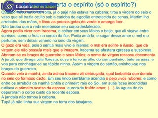 A Jurema liberta o espírito (só o espírito?)
Quando Iracema foi de volta, já o pajé não estava na cabana; tirou a virgem do seio o
vaso que ali trazia oculto sob a carioba de algodão entretecida de penas. Martim lho
arrebatou das mãos, e libou as poucas gotas do verde e amargo licor.
Não tardou que a rede recebesse seu corpo desfalecido.
Agora podia viver com Iracema, e colher em seus lábios o beijo, que ali viçava entre
sorrisos, como o fruto na corola da flor. Podia amá-la, e sugar desse amor o mel e o
perfume, sem deixar veneno no seio da virgem.
O gozo era vida, pois o sentia mais vivo e intenso; o mal era sonho e ilusão, que da
virgem ele não possuía mais que a imagem. Iracema se afastara opressa e suspirosa.
Abriram-se os braços do guerreiro e seus lábios; o nome da virgem ressoou docemente.
A juruti, que divaga pela floresta, ouve o terno arrulho do companheiro; bate as asas, e
voa para conchegar-se ao tépido ninho. Assim a virgem do sertão, aninhou-se nos
braços do guerreiro.
Quando veio a manhã, ainda achou Iracema ali debruçada, qual borboleta que dormiu
no seio do formoso cacto. Em seu lindo semblante acendia o pejo vivos rubores; e como
entre os arrebóis da manhã cintila o primeiro raio do Sol, em suas faces incendidas
rutilava o primeiro sorriso da esposa, aurora de fruído amor. (…) As águas do rio
depuraram o corpo casto da recente esposa.
A jandaia não tornou à cabana.
Tupã já não tinha sua virgem na terra dos tabajaras.
 