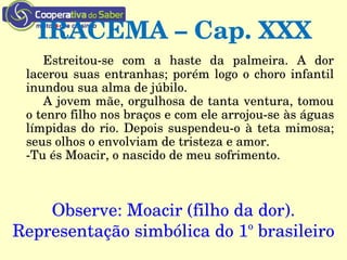 IRACEMA – Cap. XXX
Estreitou­se  com  a  haste  da  palmeira.  A  dor 
lacerou suas entranhas; porém logo o choro infantil 
inundou sua alma de júbilo.
A jovem mãe, orgulhosa de tanta ventura, tomou 
o tenro filho nos braços e com ele arrojou­se às águas 
límpidas do rio. Depois suspendeu­o à teta mimosa; 
seus olhos o envolviam de tristeza e amor.
­Tu és Moacir, o nascido de meu sofrimento.
Observe: Moacir (filho da dor).
Representação simbólica do 1o
 brasileiro
 