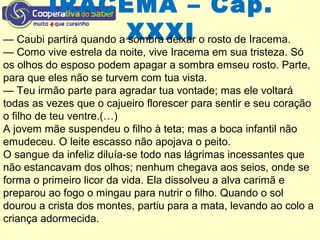 IRACEMA – Cap.
XXXI— Caubi partirá quando a sombra deixar o rosto de Iracema.
— Como vive estrela da noite, vive Iracema em sua tristeza. Só
os olhos do esposo podem apagar a sombra emseu rosto. Parte,
para que eles não se turvem com tua vista.
— Teu irmão parte para agradar tua vontade; mas ele voltará
todas as vezes que o cajueiro florescer para sentir e seu coração
o filho de teu ventre.(…)
A jovem mãe suspendeu o filho à teta; mas a boca infantil não
emudeceu. O leite escasso não apojava o peito.
O sangue da infeliz diluía-se todo nas lágrimas incessantes que
não estancavam dos olhos; nenhum chegava aos seios, onde se
forma o primeiro licor da vida. Ela dissolveu a alva carimã e
preparou ao fogo o mingau para nutrir o filho. Quando o sol
dourou a crista dos montes, partiu para a mata, levando ao colo a
criança adormecida.
 