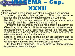 IRACEMA – Cap.
XXXII-Iracema! ...
A triste esposa e mãe soabriu os olhos, ouvindo a voz amada.
Com esforço grande, pôde erguer o filho nos braços e
apresentá-lo ao pai, que o olhava extático em seu amor.
-Recebe o filho de teu sangue. Era tempo; meus seios
ingratos já não tinham alimento para dar-lhe! (..)
Iracema não se ergueu mais da rede onde a pousaram os
aflitos braços de Martim. O terno esposo, em quem o amor
renascera com o júbilo paterno,a cercou de carícias que
encheram sua alma de alegria, mas não a puderam tornar à
vida: o estame de sua flor se rompera.
-Enterra o corpo de tua esposa ao pé do coqueiro que tu
amavas. Quando o vento do mar soprar nas folhas, Iracema
pensará que é tua voz que fala entre seus cabelos.
O doce lábio emudeceu para sempre; o último lampejo
despediu-se dos olhos baços.
 