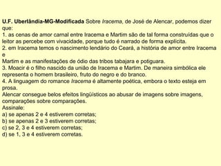 U.F. Uberlândia-MG-Modificada Sobre Iracema, de José de Alencar, podemos dizer
que:
1. as cenas de amor carnal entre Iracema e Martim são de tal forma construídas que o
leitor as percebe com vivacidade, porque tudo é narrado de forma explícita.
2. em Iracema temos o nascimento lendário do Ceará, a história de amor entre Iracema
e
Martim e as manifestações de ódio das tribos tabajara e potiguara.
3. Moacir é o filho nascido da união de Iracema e Martim. De maneira simbólica ele
representa o homem brasileiro, fruto do negro e do branco.
4. A linguagem do romance Iracema é altamente poética, embora o texto esteja em
prosa.
Alencar consegue belos efeitos lingüísticos ao abusar de imagens sobre imagens,
comparações sobre comparações.
Assinale:
a) se apenas 2 e 4 estiverem corretas;
b) se apenas 2 e 3 estiverem corretas;
c) se 2, 3 e 4 estiverem corretas;
d) se 1, 3 e 4 estiverem corretas.
 