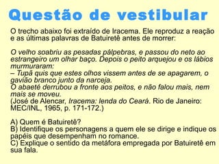 Questão de vestibular
O trecho abaixo foi extraído de Iracema. Ele reproduz a reação
e as últimas palavras de Batuiretê antes de morrer:
O velho soabriu as pesadas pálpebras, e passou do neto ao
estrangeiro um olhar baço. Depois o peito arquejou e os lábios
murmuraram:
– Tupã quis que estes olhos vissem antes de se apagarem, o
gavião branco junto da narceja.
O abaeté derrubou a fronte aos peitos, e não falou mais, nem
mais se moveu.
(José de Alencar, Iracema: lenda do Ceará. Rio de Janeiro:
MEC/INL, 1965, p. 171-172.)
A) Quem é Batuiretê?
B) Identifique os personagens a quem ele se dirige e indique os
papéis que desempenham no romance.
C) Explique o sentido da metáfora empregada por Batuiretê em
sua fala.
 