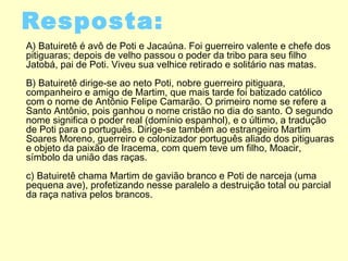 Resposta:
A) Batuiretê é avô de Poti e Jacaúna. Foi guerreiro valente e chefe dos
pitiguaras; depois de velho passou o poder da tribo para seu filho
Jatobá, pai de Poti. Viveu sua velhice retirado e solitário nas matas.
B) Batuiretê dirige-se ao neto Poti, nobre guerreiro pitiguara,
companheiro e amigo de Martim, que mais tarde foi batizado católico
com o nome de Antônio Felipe Camarão. O primeiro nome se refere a
Santo Antônio, pois ganhou o nome cristão no dia do santo. O segundo
nome significa o poder real (domínio espanhol), e o último, a tradução
de Poti para o português. Dirige-se também ao estrangeiro Martim
Soares Moreno, guerreiro e colonizador português aliado dos pitiguaras
e objeto da paixão de Iracema, com quem teve um filho, Moacir,
símbolo da união das raças.
c) Batuiretê chama Martim de gavião branco e Poti de narceja (uma
pequena ave), profetizando nesse paralelo a destruição total ou parcial
da raça nativa pelos brancos.
 