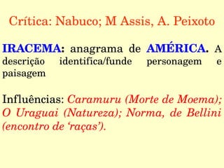 Crítica: Nabuco; M Assis, A. Peixoto
IRACEMA:  anagrama  de  AMÉRICA.  A 
descrição  identifica/funde  personagem  e 
paisagem
Influências: Caramuru (Morte de Moema); 
O  Uraguai  (Natureza);  Norma,  de  Bellini 
(encontro de ‘raças’).
 