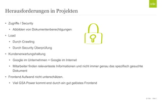 © Unic - Seite 7
• Zugriffe / Security
• Abbilden von Dokumentenberechtigungen
• Load
• Durch Crawling
• Durch Security Überprüfung
• Kundenerwartungshaltung
• Google im Unternehmen = Google im Internet
• Mitarbeiter finden relevanteste Informationen und nicht immer genau das spezifisch gesuchte
Dokument
• Frontend Aufwand nicht unterschätzen.
• Viel GSA Power kommt erst durch ein gut gelöstes Frontend
Herausforderungen in Projekten
 