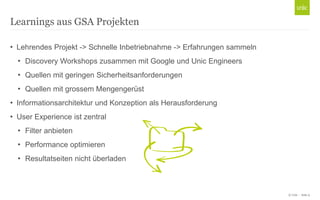 © Unic - Seite 9
• Lehrendes Projekt -> Schnelle Inbetriebnahme -> Erfahrungen sammeln
• Discovery Workshops zusammen mit Google und Unic Engineers
• Quellen mit geringen Sicherheitsanforderungen
• Quellen mit grossem Mengengerüst
• Informationsarchitektur und Konzeption als Herausforderung
• User Experience ist zentral
• Filter anbieten
• Performance optimieren
• Resultatseiten nicht überladen
Learnings aus GSA Projekten
 
