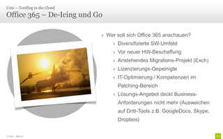 Unic – Testflug in die Cloud

Office 365 – De-Icing und Go

                                        › Wer soll sich Office 365 anschauen?
                                            › Diversifizierte SW-Umfeld
                                            › Vor neuer HW-Beschaffung
                                            › Anstehendes Migrations-Projekt (Exch)
                      Zahlreiche            › Lizenzierungs-Gepeinigte
                    Schnittstellen zu       › IT-Optimierung / Kompetenzen im
                     Umsystemen               Patching-Bereich
                                            › Lösungs-Angebot deckt Business-
                                              Anforderungen nicht mehr (Ausweichen
                                              auf Dritt-Tools z.B. GoogleDocs, Skype,
                                              Dropbox)


© Unic - Seite 18
 
