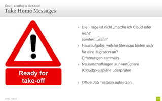 Unic – Testflug in die Cloud

Take Home Messages

                                › Die Frage ist nicht „mache ich Cloud oder
                                 nicht“
                                 sondern „wann“
                                › Hausaufgabe: welche Services bieten sich
                                 für eine Migration an?
                                 Erfahrungen sammeln
                                › Neuanschaffungen auf verfügbare
                                 (Cloud)preispläne überprüfen
                    Ready for
                     take-off   › Office 365 Testplan aufsetzen



© Unic - Seite 20
 