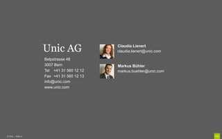Unic AG                Claudia Lienert
                                           claudia.lienert@unic.com

                    Belpstrasse 48
                    3007 Bern              Markus Bühler
                    Tel +41 31 560 12 12   markus.buehler@unic.com
                    Fax +41 31 560 12 13
                    info@unic.com
                    www.unic.com




© Unic - Seite 21
 