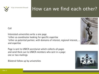 | Slide. 6
How can we find each other?
Call
Interested universities write a one page
°either as coordinator looking for specific expertise
°either as potential partner, with domains of interest, regional interest,….
and expertise
Page is sent to UNICA secretariat which collects all pages
and send them out to UNICA members who sent in a page:
one or two mailings
Bilateral follow up by universities
 