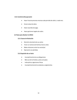 13 
2.4.5 Comité de Recuperación 
 Hacer lista de personas morosas cada periodo de cobro, o cada mes. 
 Enviar notas de cobro. 
 Hacer acuerdos de pago. 
 Hacer gestiones legales de cobro. 
2.5 Pasos para disolver la UNICA 
2.5.1 Causas de Disolución 
 Decisión voluntaria de sus socios 
 Tener un número de familias menor a diez 
 Malas relaciones entre los socios(as) 
 Operación con pérdidas 
2.5.2 Expulsión de un Socio 
 Incumplimiento de sus obligaciones 
 Mal uso de los fondos y actos corruptos 
 Indisciplina o agresiones físicas 
 Incumplimiento de los estatutos y reglamentos 
 