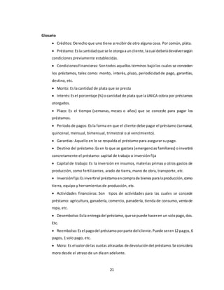 21 
Glosario 
 Créditos: Derecho que uno tiene a recibir de otro alguna cosa. Por común, plata. 
 Préstamo: Es la cantidad que se le otorga a un cliente, la cual deberá devolver según 
condiciones previamente establecidas. 
 Condiciones Financieras: Son todos aquellos términos bajo los cuales se conceden 
los préstamos, tales como: monto, interés, plazo, periodicidad de pago, garantías, 
destino, etc. 
 Monto: Es la cantidad de plata que se presta 
 Interés: Es el porcentaje (%) o cantidad de plata que la UNICA cobra por préstamos 
otorgados. 
 Plazo: Es el tiempo (semanas, meses o años) que se concede para pagar los 
préstamos. 
 Periodo de pagos: Es la forma en que el cliente debe pagar el préstamo (semanal, 
quincenal, mensual, bimensual, trimestral o al vencimiento). 
 Garantías: Aquello en lo se respalda el préstamo para asegurar su pago. 
 Destino del préstamo: Es en lo que se gastara (emergencias familiares) o invertirá 
concretamente el préstamo: capital de trabajo o inversión fija 
 Capital de trabajo: Es la inversión en insumos, materias primas y otros gastos de 
producción, como fertilizantes, arado de tierra, mano de obra, transporte, etc. 
 Inversión fija: Es invertir el préstamo en compra de bienes para la producción, como 
tierra, equipo y herramientas de producción, etc. 
 Actividades financieras: Son tipos de actividades para las cuales se concede 
préstamo: agricultura, ganadería, comercio, panadería, tienda de consumo, venta de 
ropa, etc. 
 Desembolso: Es la entrega del préstamo, que se puede hacer en un solo pago, dos. 
Etc. 
 Reembolso: Es el pago del préstamo por parte del cliente. Puede ser en 12 pagos, 6 
pagos, 1 solo pago, etc. 
 Mora: Es el valor de las cuotas atrasadas de devolución del préstamo. Se considera 
mora desde el atraso de un día en adelante. 
 