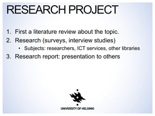 1.First a literature review about the topic. 
2.Research (surveys, interview studies) 
•Subjects: researchers, ICT services, other libraries 
3.Research report: presentation to others 
RESEARCH PROJECT  