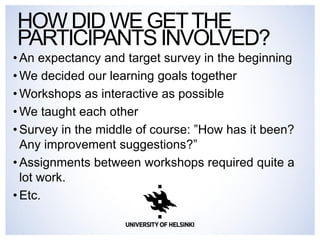 HOW DID WE GET THE PARTICIPANTS INVOLVED? 
•An expectancy and target survey in the beginning 
•We decided our learning goals together 
•Workshops as interactive as possible 
•We taught each other 
•Survey in the middle of course: ”How has it been? Any improvement suggestions?” 
•Assignments between workshops required quite a lot work. 
•Etc. 
 