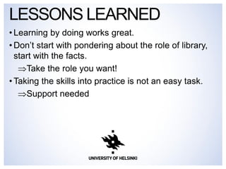 •Learning by doing works great. 
•Don’t start with pondering about the role of library, start with the facts. 
Take the role you want! 
•Taking the skills into practice is not an easy task. 
Support needed 
LESSONS LEARNED  