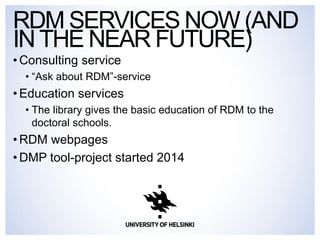•Consulting service 
•“Ask about RDM”-service 
•Education services 
•The library gives the basic education of RDM to the doctoral schools. 
•RDM webpages 
•DMP tool-project started 2014 
RDM SERVICES NOW (AND IN THE NEAR FUTURE)  