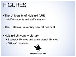•The University of Helsinki (UH) 
•40,000 students and staff members 
+The Helsinki university central hospital 
•Helsinki University Library 
•4 campus libraries and some branch libraries 
•240 staff members 
FIGURES  