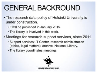 •The research data policy of Helsinki University is under construction. 
•It will be published in January 2015 
•The library is involved in this work. 
•Meetings for research support services, since 2011. 
•Support services: IT Center, research administration (ethics, legal matters), archive, National Library. 
•The library coordinates meetings. 
GENERAL BACKROUND  