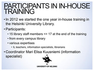 •In 2012 we started the one year in-house training in the Helsinki University Library. 
•Participants: 
•15 library staff members => 17 at the end of the training 
•from every campus library 
•various expertises 
•IL teachers, information specialists, librarians 
•Coordinator Mari Elisa Kuusniemi (information specialist) 
PARTICIPANTS IN IN-HOUSE TRAINING  