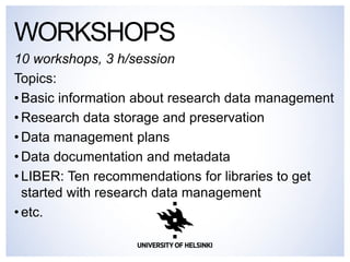 10 workshops, 3 h/session 
Topics: 
•Basic information about research data management 
•Research data storage and preservation 
•Data management plans 
•Data documentation and metadata 
•LIBER: Ten recommendations for libraries to get started with research data management 
•etc. 
WORKSHOPS  