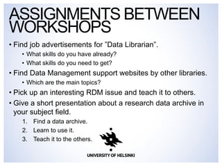 •Find job advertisements for ”Data Librarian”. 
•What skills do you have already? 
•What skills do you need to get? 
•Find Data Management support websites by other libraries. 
•Which are the main topics? 
•Pick up an interesting RDM issue and teach it to others. 
•Give a short presentation about a research data archive in your subject field. 
1.Find a data archive. 
2.Learn to use it. 
3.Teach it to the others. 
ASSIGNMENTS BETWEEN WORKSHOPS  