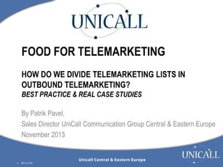 FOOD FOR TELEMARKETING
HOW DO WE DIVIDE TELEMARKETING LISTS IN
OUTBOUND TELEMARKETING?
BEST PRACTICE & REAL CASE STUDIES
By Patrik Pavel,
Sales Director UniCall Communication Group Central & Eastern Europe
November 2013

1

2013-11-04

 