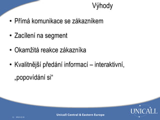 • Přímá komunikace se zákazníkem 
• Zacílení na segment 
• Okamžitá reakce zákazníka 
• Kvalitnější předání informací – interaktivní, 
„popovídání si“ 
11 2014-12-10 
Výhody 
 
